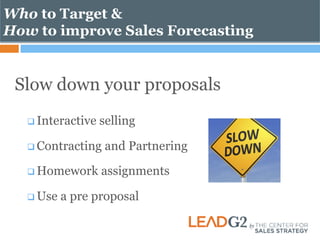 Who to Target & 
How to improve Sales Forecasting 
Slow down your proposals 
q Interactive selling 
q Contracting and Partnering 
q Homework assignments 
q Use a pre proposal 
 