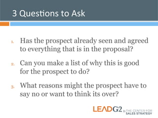 3 
QuesKons 
to 
Ask 
1. Has the prospect already seen and agreed 
to everything that is in the proposal? 
2. Can you make a list of why this is good 
for the prospect to do? 
3. What reasons might the prospect have to 
say no or want to think its over? 
 