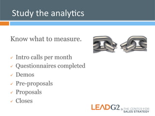 Study 
the 
analyKcs 
Know what to measure. 
ü Intro calls per month 
ü Questionnaires completed 
ü Demos 
ü Pre-proposals 
ü Proposals 
ü Closes 
 