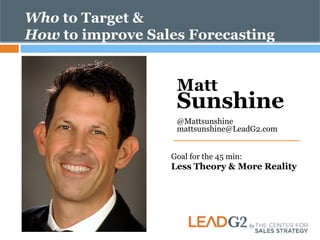 Who to Target & 
How to improve Sales Forecasting 
Matt Sunshine 
@Mattsunshine 
mattsunshine@LeadG2.com 
Goal for the 45 min: 
Less Theory & More Reality 
 