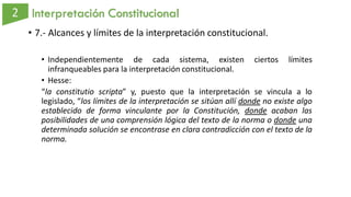 Interpretación Constitucional
• 7.- Alcances y límites de la interpretación constitucional.
• Independientemente de cada sistema, existen ciertos límites
infranqueables para la interpretación constitucional.
• Hesse:
“la constitutio scripta” y, puesto que la interpretación se vincula a lo
legislado, “los límites de la interpretación se sitúan allí donde no existe algo
establecido de forma vinculante por la Constitución, donde acaban las
posibilidades de una comprensión lógica del texto de la norma o donde una
determinada solución se encontrase en clara contradicción con el texto de la
norma.
 