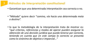 Métodos de interpretación constitucional
• Garantizan que una determinada interpretación sea correcta o no.
• “Método” quiere decir “camino, vía hacia una determinada meta
o destino”.
• lo que la metodología de la interpretación trata de mostrar es:
“qué criterios, referencias y modos de operar pueden asegurar la
obtención de una decisión jurídica que pueda tenerse por correcta,
teniendo en cuenta que en este campo lo correcto se presenta
como lo sinónimo de objetivo e imparcial…”
 