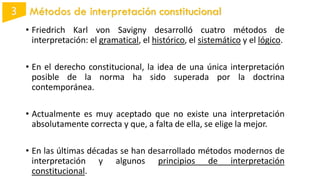 • Friedrich Karl von Savigny desarrolló cuatro métodos de
interpretación: el gramatical, el histórico, el sistemático y el lógico.
• En el derecho constitucional, la idea de una única interpretación
posible de la norma ha sido superada por la doctrina
contemporánea.
• Actualmente es muy aceptado que no existe una interpretación
absolutamente correcta y que, a falta de ella, se elige la mejor.
• En las últimas décadas se han desarrollado métodos modernos de
interpretación y algunos principios de interpretación
constitucional.
Métodos de interpretación constitucional
 