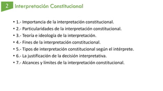 Interpretación Constitucional
• 1.- Importancia de la interpretación constitucional.
• 2.- Particularidades de la interpretación constitucional.
• 3.- Teoría e ideología de la interpretación.
• 4.- Fines de la interpretación constitucional.
• 5.- Tipos de interpretación constitucional según el intérprete.
• 6.- La justificación de la decisión interpretativa.
• 7.- Alcances y límites de la interpretación constitucional.
 