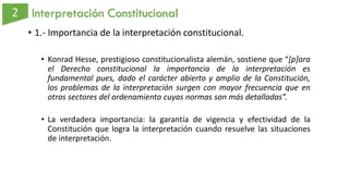 Interpretación Constitucional
• 1.- Importancia de la interpretación constitucional.
• Konrad Hesse, prestigioso constitucionalista alemán, sostiene que “[p]ara
el Derecho constitucional la importancia de la interpretación es
fundamental pues, dado el carácter abierto y amplio de la Constitución,
los problemas de la interpretación surgen con mayor frecuencia que en
otros sectores del ordenamiento cuyas normas son más detalladas”.
• La verdadera importancia: la garantía de vigencia y efectividad de la
Constitución que logra la interpretación cuando resuelve las situaciones
de interpretación.
 