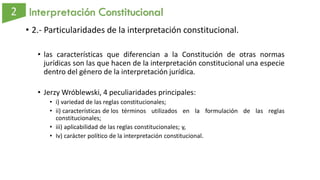 Interpretación Constitucional
• 2.- Particularidades de la interpretación constitucional.
• las características que diferencian a la Constitución de otras normas
jurídicas son las que hacen de la interpretación constitucional una especie
dentro del género de la interpretación jurídica.
• Jerzy Wróblewski, 4 peculiaridades principales:
• i) variedad de las reglas constitucionales;
• ii) características de los términos utilizados en la formulación de las reglas
constitucionales;
• iii) aplicabilidad de las reglas constitucionales; y,
• Iv) carácter político de la interpretación constitucional.
 