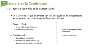 Interpretación Constitucional
• 3.- Teoría e ideología de la interpretación.
• En la práctica lo que se emplea son las ideologías de la interpretación.
Varios autores han presentado clasificaciones distintas.
• Gerard J. Clark:
• i) Modelos originalistas; y,
• ii) Modelos extrínsecos.
• García Amado:
• Concepción lingüística;
• Concepción intencionalista; y,
• Concepción axiológica o material.
¿Cuál de todos es el sistema
adecuado?
¿Cómo encontrarlo?
 