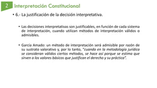 Interpretación Constitucional
• 6.- La justificación de la decisión interpretativa.
• Las decisiones interpretativas son justificables, en función de cada sistema
de interpretación, cuando utilizan métodos de interpretación válidos o
admisibles.
• García Amado: un método de interpretación será admisible por razón de
su sustrato valorativo y, por lo tanto, “cuando en la metodología jurídica
se consideran válidos ciertos métodos, se hace así porque se estima que
sirven a los valores básicos que justifican el derecho y su práctica”.
 