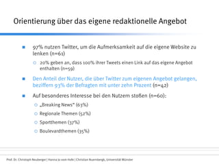 Prof. Dr. Christoph Neuberger | Hanna Jo vom Hofe | Christian Nuernbergk, Universität Münster
Orientierung über das eigene redaktionelle Angebot
 97% nutzen Twitter, um die Aufmerksamkeit auf die eigene Website zu
lenken (n=61)
 20% geben an, dass 100% ihrer Tweets einen Link auf das eigene Angebot
enthalten (n=59)
 Den Anteil der Nutzer, die über Twitter zum eigenen Angebot gelangen,
beziffern 93% der Befragten mit unter zehn Prozent (n=42)
 Auf besonderes Interesse bei den Nutzern stoßen (n=60):
 „Breaking News“ (63%)
 Regionale Themen (52%)
 Sportthemen (37%)
 Boulevardthemen (35%)
 