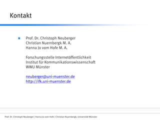 Prof. Dr. Christoph Neuberger | Hanna Jo vom Hofe | Christian Nuernbergk, Universität Münster
Kontakt
 Prof. Dr. Christoph Neuberger
Christian Nuernbergk M. A.
Hanna Jo vom Hofe M. A.
Forschungsstelle Internetöffentlichkeit
Institut für Kommunikationswissenschaft
WWU Münster
neuberger@uni-muenster.de
http://ifk.uni-muenster.de
 