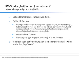 Prof. Dr. Christoph Neuberger | Hanna Jo vom Hofe | Christian Nuernbergk, Universität Münster
LfM-Studie „Twitter und Journalismus“
Untersuchungsdesign und Methodik
1. Sekundäranalyse zur Nutzung von Twitter
2. Online-Befragung
 Grundgesamtheit: Internet-Ableger von Tageszeitungen, Wochenzeitungen,
Publikumszeitschriften aus dem General-Interest-Bereich, Hörfunk/TV mit
mindestens landesweiter Verbreitung sowie Nur-Internetangebote mit
eigener Redaktion (insgesamt 157 Angebote)
 Befragte: Redaktionsleiter
 Rücklaufquote: 45% (n=70) im Zeitraum 27. Mai - 22. Juni 2010
3. Inhaltsanalyse der Verlinkung von Medienangeboten auf Twitter
sowie der „TopTweets“
 