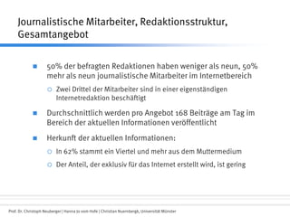 Prof. Dr. Christoph Neuberger | Hanna Jo vom Hofe | Christian Nuernbergk, Universität Münster
Journalistische Mitarbeiter, Redaktionsstruktur,
Gesamtangebot
 50% der befragten Redaktionen haben weniger als neun, 50%
mehr als neun journalistische Mitarbeiter im Internetbereich
 Zwei Drittel der Mitarbeiter sind in einer eigenständigen
Internetredaktion beschäftigt
 Durchschnittlich werden pro Angebot 168 Beiträge am Tag im
Bereich der aktuellen Informationen veröffentlicht
 Herkunft der aktuellen Informationen:
 In 62% stammt ein Viertel und mehr aus dem Muttermedium
 Der Anteil, der exklusiv für das Internet erstellt wird, ist gering
 