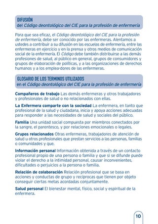 DIFUSIÓN
del Código deontológico del CIE para la profesión de enfermería
Para que sea eficaz, el Código deontológico del CIE para la profesión
de enfermería, debe ser conocido por las enfermeras. Alentamos a
ustedes a contribuir a su difusión en las escuelas de enfermería, entre las
enfermeras en ejercicio y en la prensa y otros medios de comunicación
social de la enfermería. El Código debe también distribuirse a las demás
profesiones de salud, al público en general, grupos de consumidores y
grupos de elaboración de políticas, y a las organizaciones de derechos
humanos y a los emplea-dores de las enfermeras.
GLOSARIO DE LOS TERMINOS UTILIZADOS
en el Código deontológico del CIE para la profesión de enfermería
Compañeros de trabajo Las demás enfermeras y otros trabajadores
y profesionales de salud o no relacionados con ellas.
La Enfermera comparte con la sociedad La enfermera, en tanto que
profesional de la salud y ciudadana, inicia y apoya acciones adecuadas
para responder a las necesidades de salud y sociales del público.
Familia Una unidad social compuesta por miembros conectados por
la sangre, el parentesco, y por relaciones emocionales o legales.
Grupos relacionados Otras enfermeras, trabajadores de atención de
salud u otros profesionales que prestan servicios a las personas, familias
o comunidades y que.
Información personal Información obtenida a través de un contacto
profesional propio de una persona o familia y que si se difunde puede
violar el derecho a la intimidad personal, causar inconvenientes,
dificultades o perjuicios a la persona o familia.
Relación de colaboración Relación profesional que se basa en
acciones y conductas de grupo y recíprocas que tienen por objeto
conseguir ciertas metas acordadas conjuntamente.
Salud personal El bienestar mental, físico, social y espiritual de la
enfermera.
10
 