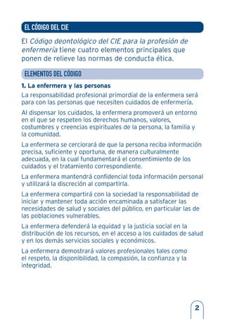 EL CÓDIGO DEL CIE
El Código deontológico del CIE para la profesión de
enfermería tiene cuatro elementos principales que
ponen de relieve las normas de conducta ética.
ELEMENTOS DEL CÓDIGO
1. La enfermera y las personas
La responsabilidad profesional primordial de la enfermera será
para con las personas que necesiten cuidados de enfermería.
Al dispensar los cuidados, la enfermera promoverá un entorno
en el que se respeten los derechos humanos, valores,
costumbres y creencias espirituales de la persona, la familia y
la comunidad.
La enfermera se cerciorará de que la persona reciba información
precisa, suficiente y oportuna, de manera culturalmente
adecuada, en la cual fundamentará el consentimiento de los
cuidados y el tratamiento correspondiente.
La enfermera mantendrá confidencial toda información personal
y utilizará la discreción al compartirla.
La enfermera compartirá con la sociedad la responsabilidad de
iniciar y mantener toda acción encaminada a satisfacer las
necesidades de salud y sociales del público, en particular las de
las poblaciones vulnerables.
La enfermera defenderá la equidad y la justicia social en la
distribución de los recursos, en el acceso a los cuidados de salud
y en los demás servicios sociales y económicos.
La enfermera demostrará valores profesionales tales como
el respeto, la disponibilidad, la compasión, la confianza y la
integridad.
2
 