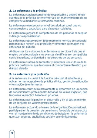 2. La enfermera y la práctica
La enfermera será personalmente responsable y deberá rendir
cuentas de la práctica de enfermería y del mantenimiento de su
competencia mediante la formación continua.
La enfermera mantendrá un nivel de salud personal que no
comprometa su capacidad para dispensar cuidados.
La enfermera juzgará la competencia de las personas al aceptar
y delegar responsabilidad.
La enfermera observará en todo momento normas de conducta
personal que honren a la profesión y fomenten su imagen y la
confianza del público.
Al dispensar los cuidados, la enfermera se cerciorará de que el
empleo de la tecnología y los avances científicos son compatibles
con la seguridad, la dignidad y los derechos de las personas.
La enfermera tratará de fomentar y mantener una cultura de la
práctica profesional que favorezca el comportamiento ético y el
diálogo abierto.
3. La enfermera y la profesión
A la enfermera incumbirá la función principal al establecer y
aplicar normas aceptables de práctica clínica, gestión, investigación
y formación de enfermería.
La enfermera contribuirá activamente al desarrollo de un núcleo
de conocimientos profesionales basados en la investigación, que
favorezca la práctica basada en pruebas.
La enfermera participará en el desarrollo y en el sostenimiento
de un conjunto de valores profesionales.
La enfermera, actuando a través de la organización profesional,
participará en la creación de un entorno favorable de la práctica
y en el mantenimiento de condiciones de trabajo en la enfermería
que sean seguras, equitativas social y económicamente.
3
 