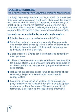 APLICACIÓN DE LOS ELEMENTOS
del Código deontológico del CIE para la profesión de enfermería
El Código deontológico del CIE para la profesión de enfermería
tiene cuatro elementos que constituyen el marco de las normas
de conducta: la enfermera y las personas, la enfermera y la
práctica, la enfermera y la profesión y la enfermera y sus
compañeros de trabajo. El cuadro siguiente tiene por objeto
ayudar a las enfermeras a poner en práctica dichas normas.
Las enfermeras y estudiantes de enfermería pueden:
G Estudiar las normas de cada elemento del Código.
G Reflexionar sobre lo que cada norma significa para cada
uno. Pensar cómo puede aplicarse la ética en el ámbito de
la enfermería propio: en la práctica, en la formación, en
la investigación o en la gestión.
G Dialogar sobre el Código con los compañeros de trabajo y
otras personas.
G Utilizar un ejemplo concreto de la experiencia para identificar
los dilemas éticos y las normas de conducta estipuladas en
el Código. Identificar la manera en que pueden resolverse
esos dilemas.
G Trabajar en grupos para que la toma de decisiones éticas
sea clara, y llegar a consenso sobre las normas de
conducta ética.
G Colaborar con la asociación nacional de enfermeras del
país, compañeros de trabajo y otras personas para aplicar
de manera continua las normas éticas en la práctica, la
formación, la gestión y la investigación de enfermería.
5
 