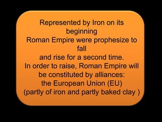 Represented by Iron on its beginningRoman Empire were prophesize to falland rise for a second time.In order to raise, Roman Empire willbe constituted by alliances:the European Union (EU)(partly of iron and partly baked clay )