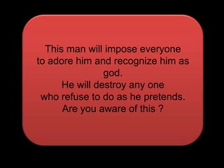 This man will impose everyoneto adore him and recognize himas god.He will destroy any one who refuse to do as he pretends.Are you aware of this ?