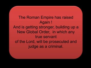 The Roman Empire has raised Again !And is getting stronger, building up aNew Global Order,  in which any true servantof the Lord, will be prosecuted and judge as a criminal.