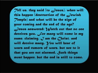 Tell us, they said (to Jesus), when will this happen (destruction of the Jewish Temple) and what will be the sign of your coming and the end of the age?Jesus answered: Watch out that no one deceives you. For many will come in my name, claiming, I am the Christ, and will deceive many. You will hear of wars and rumors of wars, but see to it that you are not alarmed. Such things most happen, but the end is still to come.