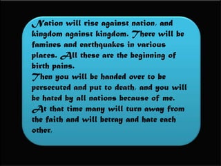Nation will rise against nation, and kingdom against kingdom. There will be famines and earthquakes in various places. All these are the beginning of birth pains. Then you will be handed over to be persecuted and put to death, and you will be hated by all nations because of me. At that time many will turn away from the faith and will betray and hate each other, 