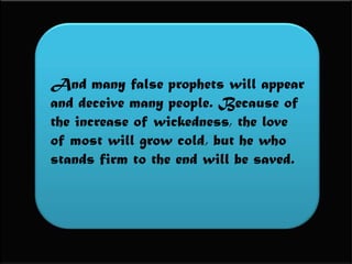 And many false prophets will appear and deceive many people. Because of the increase of wickedness, the love of most will grow cold, but he who stands firm to the end will be saved.