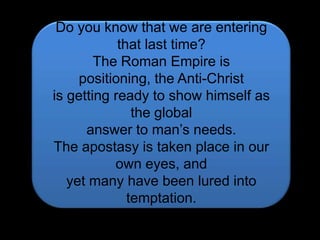 Do you know that we are entering that last time?The Roman Empire is positioning, the Anti-Christ is getting ready to show himself as the globalanswer to man’s needs.The apostasy is taken place in our own eyes, andyet many have been lured into temptation.