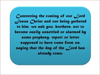 Concerning the coming of our Lord Jesus Christ and our being gathered to him, we ask you, brothers, not to become easily unsettled or alarmed by some prophesy, report or letter supposed to have come from us, saying that the day of the Lord has already come.