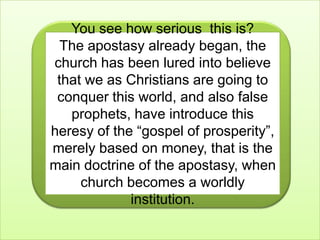 You see how serious  this is?The apostasy already began, the church has been lured into believe that we as Christians are going to conquer this world, and also false prophets, have introduce this heresy of the “gospel of prosperity”, merely based on money, that is the main doctrine of the apostasy, when church becomes a worldly institution.