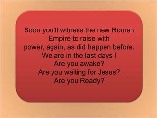 Soon you’ll witness the new Roman Empire to raise with power, again, as did happen before.We are in the last days !Are you awake?Are you waiting for Jesus?Are you Ready?