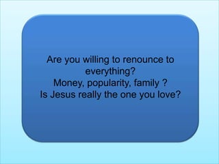 Are you willing to renounce to everything?Money, popularity, family ?Is Jesus really the one you love?