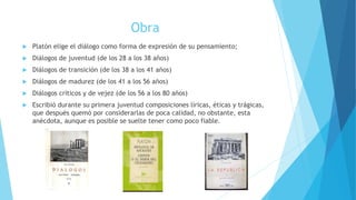 Obra
 Platón elige el diálogo como forma de expresión de su pensamiento;
 Diálogos de juventud (de los 28 a los 38 años)
 Diálogos de transición (de los 38 a los 41 años)
 Diálogos de madurez (de los 41 a los 56 años)
 Diálogos críticos y de vejez (de los 56 a los 80 años)
 Escribió durante su primera juventud composiciones líricas, éticas y trágicas,
que después quemó por considerarlas de poca calidad, no obstante, esta
anécdota, aunque es posible se suelte tener como poco fiable.
 