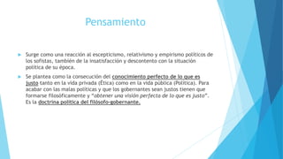 Pensamiento
 Surge como una reacción al escepticismo, relativismo y empirismo políticos de
los sofistas, también de la insatisfacción y descontento con la situación
política de su época.
 Se plantea como la consecución del conocimiento perfecto de lo que es
justo tanto en la vida privada (Ética) como en la vida pública (Política). Para
acabar con las malas políticas y que los gobernantes sean justos tienen que
formarse filosóficamente y “obtener una visión perfecta de lo que es justo”.
Es la doctrina política del filósofo-gobernante.
 