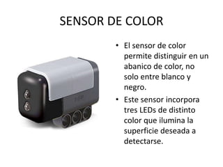 SENSOR DE COLOR
• El sensor de color
permite distinguir en un
abanico de color, no
solo entre blanco y
negro.
• Este sensor incorpora
tres LEDs de distinto
color que ilumina la
superficie deseada a
detectarse.
 