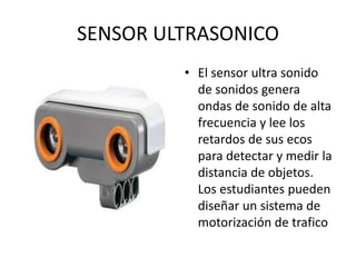 SENSOR ULTRASONICO
• El sensor ultra sonido
de sonidos genera
ondas de sonido de alta
frecuencia y lee los
retardos de sus ecos
para detectar y medir la
distancia de objetos.
Los estudiantes pueden
diseñar un sistema de
motorización de trafico
 