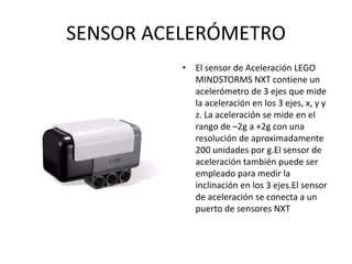 SENSOR ACELERÓMETRO
• El sensor de Aceleración LEGO
MINDSTORMS NXT contiene un
acelerómetro de 3 ejes que mide
la aceleración en los 3 ejes, x, y y
z. La aceleración se mide en el
rango de –2g a +2g con una
resolución de aproximadamente
200 unidades por g.El sensor de
aceleración también puede ser
empleado para medir la
inclinación en los 3 ejes.El sensor
de aceleración se conecta a un
puerto de sensores NXT
 