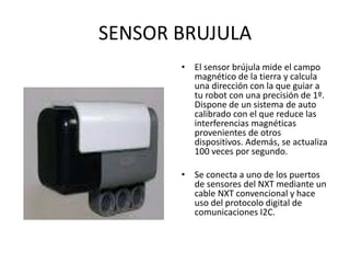 SENSOR BRUJULA
• El sensor brújula mide el campo
magnético de la tierra y calcula
una dirección con la que guiar a
tu robot con una precisión de 1º.
Dispone de un sistema de auto
calibrado con el que reduce las
interferencias magnéticas
provenientes de otros
dispositivos. Además, se actualiza
100 veces por segundo.
• Se conecta a uno de los puertos
de sensores del NXT mediante un
cable NXT convencional y hace
uso del protocolo digital de
comunicaciones I2C.
 