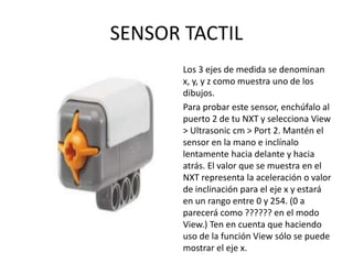 SENSOR TACTIL
Los 3 ejes de medida se denominan
x, y, y z como muestra uno de los
dibujos.
Para probar este sensor, enchúfalo al
puerto 2 de tu NXT y selecciona View
> Ultrasonic cm > Port 2. Mantén el
sensor en la mano e inclínalo
lentamente hacia delante y hacia
atrás. El valor que se muestra en el
NXT representa la aceleración o valor
de inclinación para el eje x y estará
en un rango entre 0 y 254. (0 a
parecerá como ?????? en el modo
View.) Ten en cuenta que haciendo
uso de la función View sólo se puede
mostrar el eje x.
 