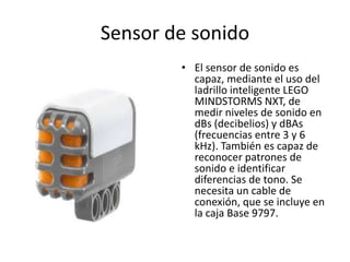 Sensor de sonido
• El sensor de sonido es
capaz, mediante el uso del
ladrillo inteligente LEGO
MINDSTORMS NXT, de
medir niveles de sonido en
dBs (decibelios) y dBAs
(frecuencias entre 3 y 6
kHz). También es capaz de
reconocer patrones de
sonido e identificar
diferencias de tono. Se
necesita un cable de
conexión, que se incluye en
la caja Base 9797.
 