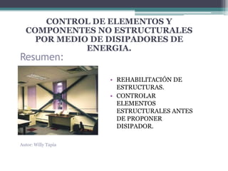 CONTROL DE ELEMENTOS Y 
COMPONENTES NO ESTRUCTURALES 
POR MEDIO DE DISIPADORES DE 
Resumen: 
ENERGIA. 
• REHABILITACIÓN DE 
ESTRUCTURAS. 
• CONTROLAR 
ELEMENTOS 
ESTRUCTURALES ANTES 
DE PROPONER 
DISIPADOR. 
Autor: Willy Tapia 
 