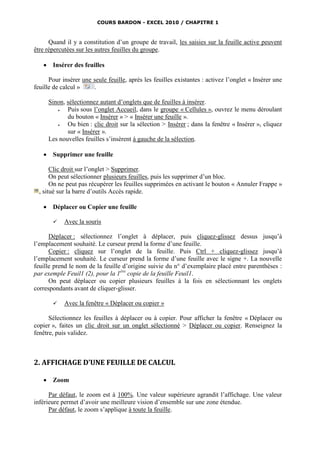 COURS BARDON - EXCEL 2010 / CHAPITRE 1



      Quand il y a constitution d’un groupe de travail, les saisies sur la feuille active peuvent
être répercutées sur les autres feuilles du groupe.

       Insérer des feuilles

      Pour insérer une seule feuille, après les feuilles existantes : activez l’onglet « Insérer une
feuille de calcul »    .

       Sinon, sélectionnez autant d’onglets que de feuilles à insérer.
             Puis sous l’onglet Accueil, dans le groupe « Cellules », ouvrez le menu déroulant
              du bouton « Insérer » > « Insérer une feuille ».
             Ou bien : clic droit sur la sélection > Insérer ; dans la fenêtre « Insérer », cliquez
              sur « Insérer ».
       Les nouvelles feuilles s’insèrent à gauche de la sélection.

       Supprimer une feuille

       Clic droit sur l’onglet > Supprimer.
       On peut sélectionner plusieurs feuilles, puis les supprimer d’un bloc.
       On ne peut pas récupérer les feuilles supprimées en activant le bouton « Annuler Frappe »
  , situé sur la barre d’outils Accès rapide.

       Déplacer ou Copier une feuille

            Avec la souris

      Déplacer : sélectionnez l’onglet à déplacer, puis cliquez-glissez dessus jusqu’à
l’emplacement souhaité. Le curseur prend la forme d’une feuille.
      Copier : cliquez sur l’onglet de la feuille. Puis Ctrl + cliquez-glissez jusqu’à
l’emplacement souhaité. Le curseur prend la forme d’une feuille avec le signe +. La nouvelle
feuille prend le nom de la feuille d’origine suivie du n° d’exemplaire placé entre parenthèses :
par exemple Feuil1 (2), pour la 1ère copie de la feuille Feuil1.
      On peut déplacer ou copier plusieurs feuilles à la fois en sélectionnant les onglets
correspondants avant de cliquer-glisser.

            Avec la fenêtre « Déplacer ou copier »

      Sélectionnez les feuilles à déplacer ou à copier. Pour afficher la fenêtre « Déplacer ou
copier », faites un clic droit sur un onglet sélectionné > Déplacer ou copier. Renseignez la
fenêtre, puis validez.



2. AFFICHAGE D’UNE FEUILLE DE CALCUL

       Zoom

      Par défaut, le zoom est à 100%. Une valeur supérieure agrandit l’affichage. Une valeur
inférieure permet d’avoir une meilleure vision d’ensemble sur une zone étendue.
      Par défaut, le zoom s’applique à toute la feuille.
 