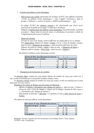 COURS BARDON - EXCEL 2010 / CHAPITRE 14



             Création du tableau croisé dynamique

             - Sélectionnez une cellule quelconque de la plage A3:D12, puis affichez la fenêtre
               « Créer un tableau croisé dynamique » : sous l’onglet « Insertion », dans le
               groupe « Tableaux », activez le bouton « TablCroiséDynamique»

             - La plage A3:D12 des données sources a été sélectionnée par Excel (avec
               précision de la feuille de la plage, et références absolues).
               Indiquez l’emplacement du tableau croisé dynamique (nouvelle feuille ou feuille
               existante) : cliquez dans la zone de saisie, et sélectionnez la première cellule de
               l’emplacement prévu pour le tableau.

             - Dépôt des champs
               (Cochez la case d’un champ, avant d’effectuer un cliqué-glissé sur ce champ)
               Par cliqué-glissé, déposez le champ « Centre » de la « Liste de champs » jusque
               dans la zone « Etiquettes de colonnes », dans la partie inférieure du volet.
               Déposez de même le champ « Année » dans la zone « Etiquettes de lignes ».
               Déposez enfin le champ « Nbre reçus » dans la zone « Valeurs ».
             On obtient le tableau croisé dynamique suivant :




             Changement de la fonction de synthèse

      La dernière ligne contient les sous-totaux Somme du nombre de reçus par centre sur 3
ans, et elle est terminée par le total final relatif à chaque centre.
      La dernière colonne totalise le nombre de reçus par année, et elle est terminée par le total
final pour les trois centres.
      Remplacez les totaux de Somme par des totaux de Moyenne :
          - Affichez la fenêtre « Paramètres des champs de valeurs » : dans la zone « Valeurs »
             en bas du volet « Liste de champs », cliquez sur le champ « Somme de Nbre reçus »
             > « Paramètres des champs de valeurs ».
          - Sélectionnez la fonction « Moyenne » et attribuez le nom « Nbre moyen de reçus ».
             Validez.
     On obtient le nouveau tableau croisé dynamique :




     Remarque : bien que s’agissant cette fois de moyennes, Excel indique encore « Total » général.
     Le terme « total » est générique.
 