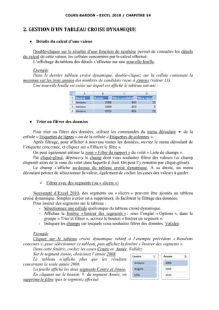 COURS BARDON - EXCEL 2010 / CHAPITRE 14



2. GESTION D’UN TABLEAU CROISE DYNAMIQUE

      Détails du calcul d’une valeur

     Double-cliquer sur le résultat d’une fonction de synthèse permet de connaître les détails
du calcul de cette valeur, les cellules concernées par le calcul effectué.
     L’affichage du tableau des détails s’effectue sur une nouvelle feuille.
    Exemple
    Dans le dernier tableau croisé dynamique, double-cliquez sur la cellule contenant la
moyenne sur les trois années des nombres de candidats reçus à Amiens (valeur 13).
    Une nouvelle feuille est créée sur lequel est affiché le tableau suivant :




      Trier ou filtrer des données

      Pour trier ou filtrer des données, utilisez les commandes du menu déroulant  de la
cellule « Etiquettes de lignes » ou de la cellule « Etiquettes de colonnes ».
      Après filtrage, pour afficher à nouveau toutes les données, ouvrez le menu déroulant de
l’étiquette concernée, et cliquez sur « Effacer le filtre ».
      On peut également utiliser la zone « Filtre du rapport » du volet « Liste de champs ».
      Par cliqué-glissé, déposez-y le champ dont vous souhaitez filtrer des valeurs (ce champ
disparaît alors de la zone du volet dans laquelle il était. On peut l’y remettre par cliqué-glissé).
      Le champ s’affiche au-dessus du tableau croisé dynamique. A sa droite, un menu
déroulant permet de sélectionner la valeur, également de cocher les cases des valeurs à garder.

            Filtrer avec des segments (ou « slicers »)

      Nouveauté d’Excel 2010, des segments ou « slicers » peuvent être ajoutés au tableau
croisé dynamique. Simples à créer (et à supprimer), ils facilitent le filtrage des données.
      Pour insérer des segments sur le tableau :
         - Sélectionnez une cellule quelconque du tableau croisé dynamique.
         - Affichez la fenêtre « Insérer des segments » : sous l’onglet « Options », dans le
            groupe « Trier et filtrer », activez le bouton « Insérer un segment ».
         - Indiquez les champs sur lesquels vous souhaitez filtrer des données. Validez.

     Exemple
     Cliquez sur le tableau croisé dynamique relatif à l’exemple précédent « Résultats
concours », pour sélectionner ce tableau, puis affichez la fenêtre « Insérer des segments ».
     Dans cette fenêtre, cochez les cases Centre et Année. Validez.
     Sur le segment Année, choisissez l’année 2008.
     Le tableau n’affiche plus que les résultats
concernant la seule année 2008.
     La feuille affiche les deux segments Centre et Année.
     En cliquant sur le bouton       du segment Année, on
supprime le filtre (pas le segment) effectué.
 
