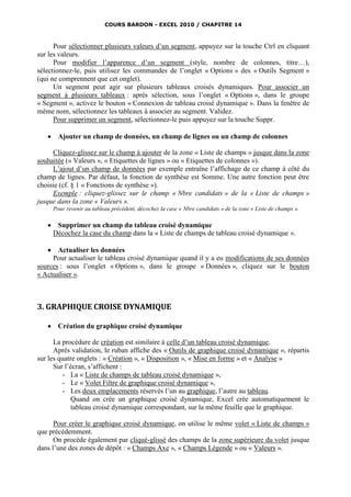 COURS BARDON - EXCEL 2010 / CHAPITRE 14



      Pour sélectionner plusieurs valeurs d’un segment, appuyez sur la touche Ctrl en cliquant
sur les valeurs.
      Pour modifier l’apparence d’un segment (style, nombre de colonnes, titre…),
sélectionnez-le, puis utilisez les commandes de l’onglet « Options » des « Outils Segment »
(qui ne comprennent que cet onglet).
      Un segment peut agir sur plusieurs tableaux croisés dynamiques. Pour associer un
segment à plusieurs tableaux : après sélection, sous l’onglet « Options », dans le groupe
« Segment », activez le bouton « Connexion de tableau croisé dynamique ». Dans la fenêtre de
même nom, sélectionnez les tableaux à associer au segment. Validez.
      Pour supprimer un segment, sélectionnez-le puis appuyez sur la touche Suppr.

        Ajouter un champ de données, un champ de lignes ou un champ de colonnes

      Cliquez-glissez sur le champ à ajouter de la zone « Liste de champs » jusque dans la zone
souhaitée (« Valeurs », « Etiquettes de lignes » ou « Etiquettes de colonnes »).
      L’ajout d’un champ de données par exemple entraîne l’affichage de ce champ à côté du
champ de lignes. Par défaut, la fonction de synthèse est Somme. Une autre fonction peut être
choisie (cf. § 1 « Fonctions de synthèse »).
      Exemple : cliquez-glissez sur le champ « Nbre candidats » de la « Liste de champs »
jusque dans la zone « Valeurs ».
       Pour revenir au tableau précédent, décochez la case « Nbre candidats » de la zone « Liste de champs ».

       Supprimer un champ du tableau croisé dynamique
       Décochez la case du champ dans la « Liste de champs de tableau croisé dynamique ».

      Actualiser les données
     Pour actualiser le tableau croisé dynamique quand il y a eu modifications de ses données
sources : sous l’onglet « Options », dans le groupe « Données », cliquez sur le bouton
« Actualiser ».



3. GRAPHIQUE CROISE DYNAMIQUE

        Création du graphique croisé dynamique

      La procédure de création est similaire à celle d’un tableau croisé dynamique.
      Après validation, le ruban affiche des « Outils de graphique croisé dynamique », répartis
sur les quatre onglets : « Création », « Disposition », « Mise en forme » et « Analyse »
      Sur l’écran, s’affichent :
         - La « Liste de champs de tableau croisé dynamique »,
         - Le « Volet Filtre de graphique croisé dynamique »,
         - Les deux emplacements réservés l’un au graphique, l’autre au tableau.
             Quand on crée un graphique croisé dynamique, Excel crée automatiquement le
             tableau croisé dynamique correspondant, sur la même feuille que le graphique.

      Pour créer le graphique croisé dynamique, on utilise le même volet « Liste de champs »
que précédemment.
      On procède également par cliqué-glissé des champs de la zone supérieure du volet jusque
dans l’une des zones de dépôt : « Champs Axe », « Champs Légende » ou « Valeurs ».
 