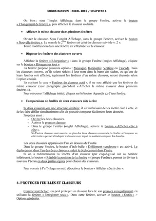COURS BARDON - EXCEL 2010 / CHAPITRE 1



     Ou bien : sous l’onglet Affichage, dans le groupe Fenêtre, activez le bouton
« Changement de fenêtre », puis affichez le classeur souhaité.

       Afficher le même classeur dans plusieurs fenêtres

     Ouvrez le classeur. Sous l’onglet Affichage, dans le groupe Fenêtre, activez le bouton
« Nouvelle fenêtre ». Le nom de la 2ème fenêtre est celui du classeur suivi de « :2 ».
     Toute modification dans une fenêtre est effectuée sur le classeur.

       Disposer les fenêtres des classeurs ouverts

      Affichez la fenêtre « Réorganiser » : dans le groupe Fenêtre (onglet Affichage), cliquez
sur le bouton « Réorganiser tout ».
      La fenêtre propose plusieurs options : Mosaïque, Horizontal, Vertical ou Cascade. Tous
les classeurs ouverts, qu’ils soient réduits à leur nom dans la barre des tâches, ou qu’une de
leurs feuilles soit affichée, également les fenêtres d’un même classeur, seront disposés selon
l’option choisie.
      En cochant la case « Fenêtres du classeur actif », il ne sera affiché que les fenêtres du
même classeur (voir paragraphe précédent « Afficher le même classeur dans plusieurs
fenêtres »).
      Pour retrouver l’affichage initial, cliquez sur le bouton Agrandir  d’une fenêtre.

       Comparaison de feuilles de deux classeurs côte à côte

      Si deux classeurs ont une structure similaire, il est intéressant de les mettre côte à côte, et
de les faire défiler simultanément afin de pouvoir comparer facilement leurs données.
      Procédez ainsi :
          - Ouvrez les deux classeurs.
          - Activez le premier classeur.
          - Dans le groupe Fenêtre (onglet Affichage), activez le bouton « Afficher côte à
             côte ».
             Si d’autres classeurs sont ouverts, en plus des deux classeurs concernés, la fenêtre « Comparer en
             côte à côte » permet d’indiquer le classeur avec lequel on souhaite comparer les données.

      Les deux classeurs apparaissent l’un en dessous de l’autre.
      Dans le groupe Fenêtre, le bouton d’info-bulle « Défilement synchrone » est activé. Le
déplacement dans l’un des deux classeurs induit le déplacement dans l’autre.
      Si on a redimensionné la fenêtre d’un classeur (par cliqué-glissé sur sa bordure
inférieure), le bouton « Rétablir la position de la fenêtre » (groupe Fenêtre), permet de diviser à
nouveau l’écran en deux parties égales pour chacun des classeurs.

       Pour revenir à l’affichage normal, désactivez le bouton « Afficher côte à côte ».



4. PROTEGER FEUILLES ET CLASSEURS

       Comme tout fichier, on peut protéger un classeur lors de son premier enregistrement, en
utilisant la fenêtre « Enregistrer sous ». Dans cette fenêtre, activez le bouton « Outils » >
Options générales.
 