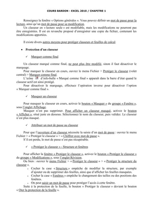 COURS BARDON - EXCEL 2010 / CHAPITRE 1



      Renseignez la fenêtre « Options générales ». Vous pouvez définir un mot de passe pour la
lecture, ainsi qu’un mot de passe pour sa modification.
      Un classeur en « lecture seule » est modifiable, mais les modifications ne pourront pas
être enregistrées. Il est en revanche proposé d’enregistrer une copie du fichier, contenant les
modifications apportées.

       Il existe divers autres moyens pour protéger classeurs et feuilles de calcul.

       Protection d’un classeur

            Marquer comme final

      Un classeur marqué comme final, ne peut plus être modifié, sinon il faut désactiver le
marquage.
      Pour marquer le classeur en cours, ouvrez le menu Fichier > Protéger le classeur (volet
central) > Marquer comme final.
      L’icône        d’info-bulle « Marqué comme final » apparaît dans la barre d’état quand le
classeur actif est ainsi protégé.
      Pour désactiver le marquage, effectuez l’opération inverse pour désactiver l’option
« Marquer comme final ».

            Masquer un classeur

      Pour masquer le classeur en cours, activez le bouton « Masquer » du groupe « Fenêtre »,
sous l’onglet Affichage.
      Masquer n’est pas supprimer. Pour afficher un classeur masqué, activez le bouton
« Afficher », situé juste en dessous. Sélectionnez le nom du classeur, puis validez. Le classeur
n’est plus masqué.

            Attribuer un mot de passe au classeur

     Pour que l’ouverture d’un classeur nécessite la saisie d’un mot de passe : ouvrez le menu
Fichier > « Protéger le classeur » > « Chiffrer avec mot de passe ».
     S’il est perdu, le mot de passe n’est pas récupérable.

            « Protéger le classeur » - Structure et fenêtres

      Pour afficher la fenêtre « Protéger le classeur », activez le bouton « Protéger le classeur »
du groupe « Modifications », sous l’onglet Révision.
      Ou bien : ouvrez le menu Fichier > « Protéger le classeur » > « Protéger la structure du
classeur ».
           Cocher la case « Structure » empêche de modifier la structure, par exemple
            d’ajouter ou de supprimer des feuilles, ainsi que d’afficher les feuilles masquées.
           Cocher la case « Fenêtres » empêche le changement des tailles ou des positions des
            fenêtres.
           On peut saisir un mot de passe pour protéger l’accès à cette fenêtre.
      Suite à la protection de la feuille, le bouton « Protéger le classeur » devient le bouton
« Oter la protection de la feuille ».
 