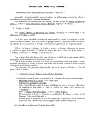 COURS BARDON - EXCEL 2010 / CHAPITRE 1



      Cette fenêtre contient également la case à cocher « Verrouillée ».

      Verrouiller : toutes les cellules sont verrouillées par défaut (cette option n’est effective
que si la feuille est protégée, voir étape 3 ci-dessous).
      Pour verrouiller ou déverrouiller des cellules, on peut utiliser la fenêtre « Format de
cellule », ou bien le menu déroulant du bouton « Format » du groupe « Cellules ».

    3. Protéger la feuille

     Pour rendre effective la protection des cellules (masquage ou verrouillage), il est
nécessaire de protéger la feuille.

       Par défaut, toutes les cellules de la feuille sont verrouillées. Ainsi, en protégeant la feuille
(en effectuant cette étape 3, sans effectuer les étapes précédentes), on protège toutes les cellules
de la feuille. Il est plus courant de protéger toute une feuille, plutôt que des plages de cellules.

      Affichez la fenêtre « Protéger la feuille », activez le bouton « Format » du groupe
« Cellules » (onglet Accueil) > Protéger la feuille. Ou bien : ouvrez le menu Fichier >
« Protéger le classeur » > « Protéger la feuille active ».

      Pour protéger la feuille, la première case « Protéger la feuille et le contenu des cellules
verrouillées » doit nécessairement être cochée. Validez.
       Dans la mesure où toutes les cellules de la feuille sont verrouillées par défaut, vous pouvez, à l’étape
précédente, déverrouiller les cellules à protéger, puis choisir dans la fenêtre « Protéger la feuille » l’option
« Sélectionner les cellules déverrouillées ».
      Pour supprimer la protection d’une feuille, activez le bouton « Format » > Oter la
protection de la feuille.

            Attribution d’un mot de passe à une sélection de cellules

      L’attribution d’un mot de passe à une sélection de cellules s’effectue en plusieurs étapes :
         - Otez la protection de la feuille, si elle est protégée.
         - Sélectionnez les cellules à protéger.
         - Sous l’onglet Révision, dans le groupe Modifications, activez le bouton « Permettre
            la modification des plages ». Dans la fenêtre du même nom, cliquez sur
            « Nouvelle ».
         - Dans la fenêtre « Nouvelle plage », saisissez un mot de passe.
         - De retour dans la fenêtre « Permettre la modification des plages », cliquez sur le
            bouton « Protection de la feuille ».
            Comme pour le masquage ou pour le verrouillage, la protection de la feuille est
            nécessaire pour l’attribution d’un mot de passe à une sélection de cellules.

      S’il est perdu, le mot de passe n’est pas récupérable.
 