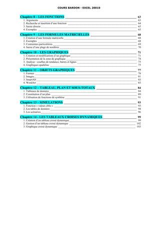 COURS BARDON - EXCEL 20010


Chapitre 8 – LES FONCTIONS ________________________________________________ 63
  1. Arguments ________________________________________________________________________             63
  2. Recherche et insertion d’une fonction ___________________________________________________      64
  3. Saisie directe _______________________________________________________________________         65
  4. Exemples _________________________________________________________________________             65
Chapitre 9 – LES FORMULES MATRICIELLES _______________________________ 68
  1. Création d’une formule matricielle ______________________________________________________      68
  2. Exemples _________________________________________________________________________             68
  3. Contraintes particulières ______________________________________________________________       69
  4. Saisie d’une plage de nombres _________________________________________________________        70
Chapitre 10 – LES GRAPHIQUES _____________________________________________ 71
  1. Création et modifications d’un graphique _________________________________________________     71
  2. Présentation de la zone de graphique ____________________________________________________      74
  3. Analyse : courbes de tendance, barres et lignes ____________________________________________   75
  4. Graphiques sparkline ________________________________________________________________          75
Chapitre 11 – OBJETS GRAPHIQUES _________________________________________ 77
  1. Formes ___________________________________________________________________________             78
  2. Images____________________________________________________________________________             81
  3. SmartArt __________________________________________________________________________            83
  4. WordArt __________________________________________________________________________             83
Chapitre 12 – TABLEAU, PLAN ET SOUS-TOTAUX ___________________________ 84
  1. Tableaux de données_________________________________________________________________ 84
  2. Constitution d’un plan _______________________________________________________________ 89
  3. Utilisation de fonctions de synthèse _____________________________________________________ 91
Chapitre 13 – SIMULATIONS _________________________________________________ 93
  1. Fonction « valeur cible » _____________________________________________________________ 93
  2. Les tables de données ________________________________________________________________ 94
  3. Les scénarios_______________________________________________________________________ 96
Chapitre 14 - LES TABLEAUX CROISES DYNAMIQUES _______________________ 99
  1. Création d’un tableau croisé dynamique __________________________________________________ 99
  2. Gestion d’un tableau croisé dynamique _________________________________________________ 102
  3. Graphique croisé dynamique _________________________________________________________ 103
 