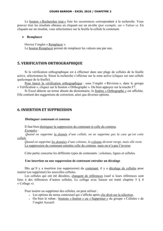 COURS BARDON - EXCEL 2010 / CHAPITRE 2



      Le bouton « Rechercher tout » liste les occurrences correspondant à la recherche. Vous
pouvez trier les résultats obtenus en cliquant sur un en-tête (par exemple, sur « Valeur »). En
cliquant sur un résultat, vous sélectionnez sur la feuille la cellule le contenant.

       Remplacer

       Ouvrez l’onglet « Remplacer ».
       Le bouton Remplacer permet de remplacer les valeurs une par une.



5. VERIFICATION ORTHOGRAPHIQUE

      Si la vérification orthographique est à effectuer dans une plage de cellules de la feuille
active, sélectionnez-la. Sinon la recherche s’effectue sur la zone active (cliquez sur une cellule
quelconque de la feuille).
      Pour lancer la vérification orthographique : sous l’onglet « Révision », dans le groupe
« Vérification », cliquez sur le bouton « Orthographe ». Ou bien appuyez sur la touche F7.
      Si Excel détecte un terme absent du dictionnaire, la fenêtre « Orthographe » est affichée.
Elle contient des suggestions de correction, ainsi que diverses options.



6. INSERTION ET SUPPRESSION

       Distinguer contenant et contenu

      Il faut bien distinguer la suppression du contenant et celle du contenu.
      Exemples :
       Quand on supprime la donnée d’une cellule, on ne supprime pas la case qu’est cette
cellule.
      Quand on supprime les données d’une colonne, la colonne devient vierge, mais elle reste.
      La suppression du contenant entraîne celle du contenu, mais on n’a pas l’inverse.

       Cette partie concerne les différents types de contenants : colonnes, lignes et cellules.

       Une insertion ou une suppression de contenant entraîne un décalage

      Dès qu’il y a insertion (ou suppression) du contenant, il y a décalage de cellules pour
insérer (ou supprimer) les nouvelles cellules.
      Les cellules qui ont été décalées, changent de références (sauf si leurs références sont
liées à des références d’autres cellules. Le collage avec liaison est traité chapitre 5 § 4
« Collage »).

       Pour insérer ou supprimer des cellules, on peut utiliser :
            Les options du menu contextuel qui s’affiche après clic droit sur la sélection.
            Ou bien le ruban : boutons « Insérer » ou « Supprimer » du groupe « Cellules » de
             l’onglet Accueil.
 