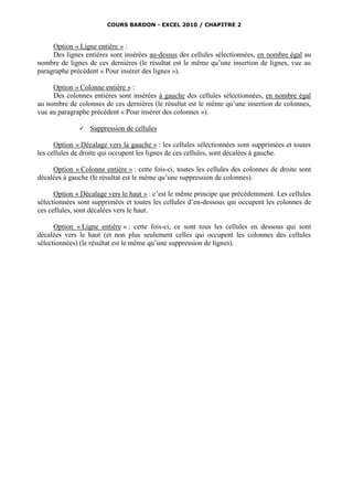COURS BARDON - EXCEL 2010 / CHAPITRE 2



     Option « Ligne entière » :
     Des lignes entières sont insérées au-dessus des cellules sélectionnées, en nombre égal au
nombre de lignes de ces dernières (le résultat est le même qu’une insertion de lignes, vue au
paragraphe précédent « Pour insérer des lignes »).

     Option « Colonne entière » :
     Des colonnes entières sont insérées à gauche des cellules sélectionnées, en nombre égal
au nombre de colonnes de ces dernières (le résultat est le même qu’une insertion de colonnes,
vue au paragraphe précédent « Pour insérer des colonnes »).

                 Suppression de cellules

      Option « Décalage vers la gauche » : les cellules sélectionnées sont supprimées et toutes
les cellules de droite qui occupent les lignes de ces cellules, sont décalées à gauche.

     Option « Colonne entière » : cette fois-ci, toutes les cellules des colonnes de droite sont
décalées à gauche (le résultat est le même qu’une suppression de colonnes).

      Option « Décalage vers le haut » : c’est le même principe que précédemment. Les cellules
sélectionnées sont supprimées et toutes les cellules d’en-dessous qui occupent les colonnes de
ces cellules, sont décalées vers le haut.

      Option « Ligne entière » : cette fois-ci, ce sont tous les cellules en dessous qui sont
décalées vers le haut (et non plus seulement celles qui occupent les colonnes des cellules
sélectionnées) (le résultat est le même qu’une suppression de lignes).
 